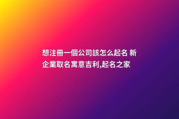想注冊一個公司該怎么起名 新企業取名寓意吉利,起名之家